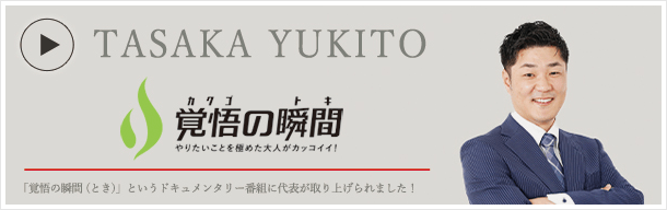 TASAKA YUKITO 覚悟の瞬間 やりたいことを極めた大人がカッコイイ！ 「覚悟の瞬間(とき)」というドキュメンタリー番組に代表が取り上げられました！
